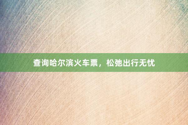 查询哈尔滨火车票，松弛出行无忧